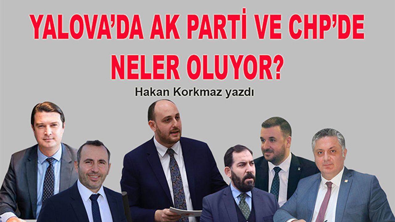 Hakan Korkmaz yazdı… Yalova’da AK Parti ve CHP’de neler oluyor?