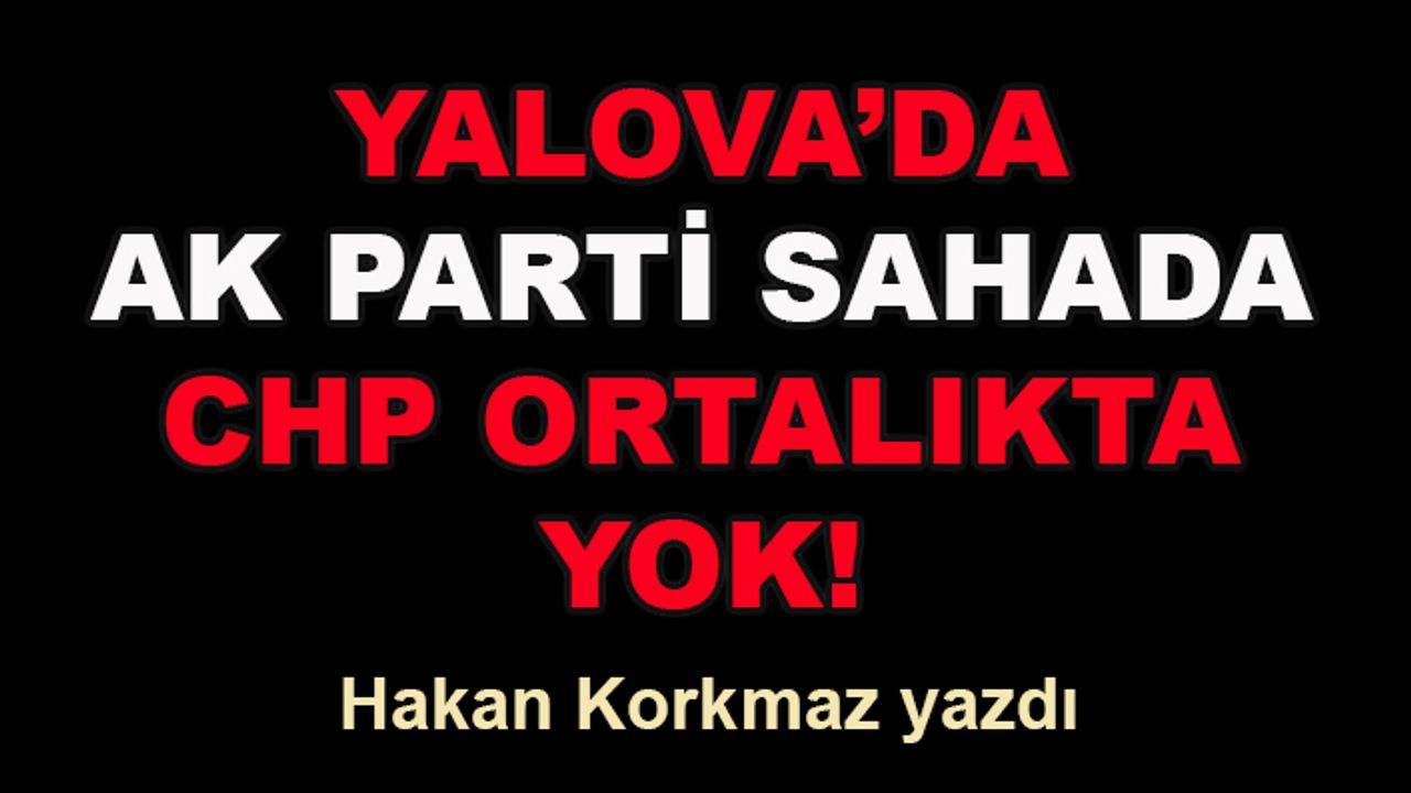 Hakan Korkmaz yazdı... Yalova’da AK Parti sahada, CHP ortalıkta yok!