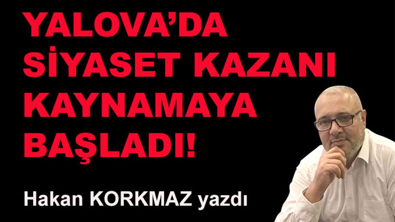 Hakan Korkmaz yazdı... Yalova'da siyaset kazanı kaynamaya başladı!